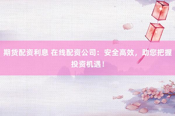 期货配资利息 在线配资公司：安全高效，助您把握投资机遇！