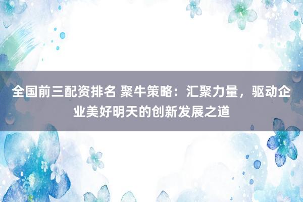 全国前三配资排名 聚牛策略：汇聚力量，驱动企业美好明天的创新发展之道
