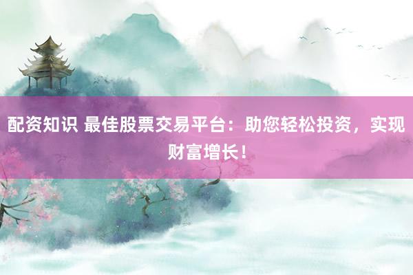 配资知识 最佳股票交易平台：助您轻松投资，实现财富增长！
