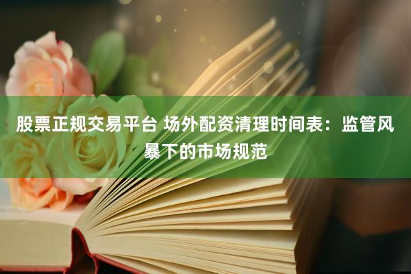 股票正规交易平台 场外配资清理时间表：监管风暴下的市场规范