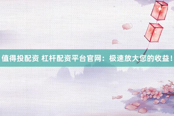 值得投配资 杠杆配资平台官网：极速放大您的收益！