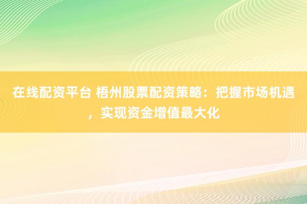 在线配资平台 梧州股票配资策略：把握市场机遇，实现资金增值最大化