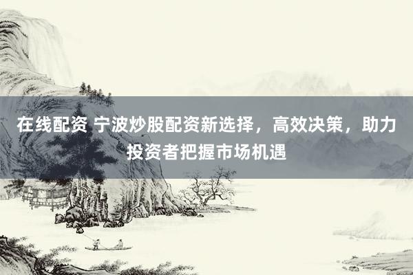 在线配资 宁波炒股配资新选择，高效决策，助力投资者把握市场机遇