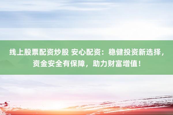 线上股票配资炒股 安心配资：稳健投资新选择，资金安全有保障，助力财富增值！
