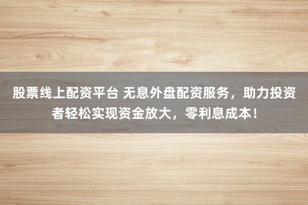 股票线上配资平台 无息外盘配资服务，助力投资者轻松实现资金放大，零利息成本！