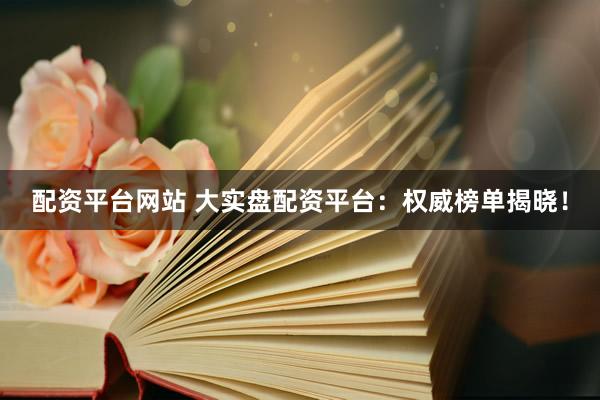 配资平台网站 大实盘配资平台：权威榜单揭晓！
