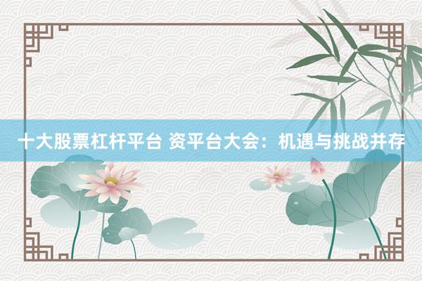 十大股票杠杆平台 资平台大会：机遇与挑战并存