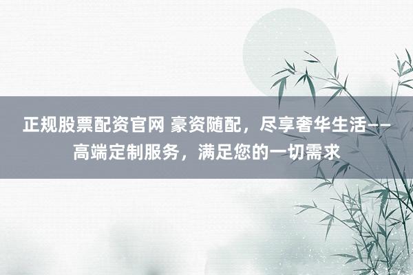 正规股票配资官网 豪资随配，尽享奢华生活——高端定制服务，满足您的一切需求