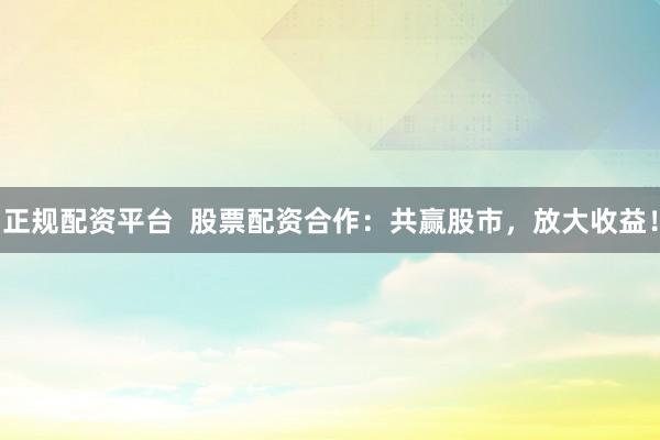 正规配资平台  股票配资合作：共赢股市，放大收益！
