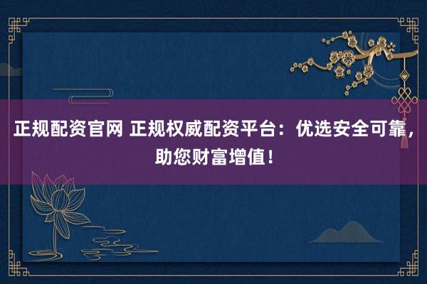 正规配资官网 正规权威配资平台：优选安全可靠，助您财富增值！