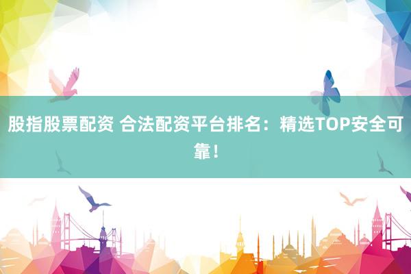 股指股票配资 合法配资平台排名：精选TOP安全可靠！