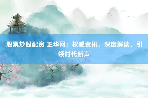 股票炒股配资 正华网：权威资讯，深度解读，引领时代新声