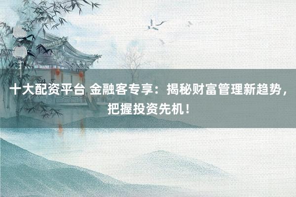 十大配资平台 金融客专享：揭秘财富管理新趋势，把握投资先机！