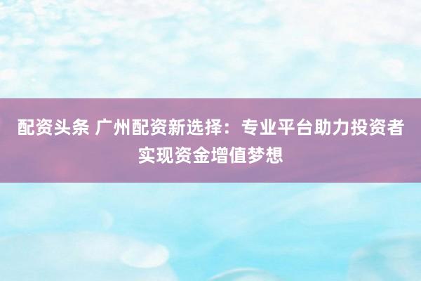 配资头条 广州配资新选择：专业平台助力投资者实现资金增值梦想