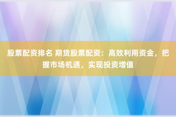 股票配资排名 期货股票配资：高效利用资金，把握市场机遇，实现投资增值