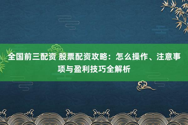 全国前三配资 股票配资攻略：怎么操作、注意事项与盈利技巧全解析