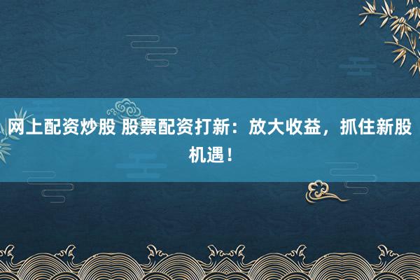 网上配资炒股 股票配资打新：放大收益，抓住新股机遇！