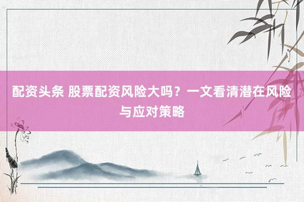配资头条 股票配资风险大吗？一文看清潜在风险与应对策略