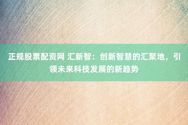正规股票配资网 汇新智：创新智慧的汇聚地，引领未来科技发展的新趋势