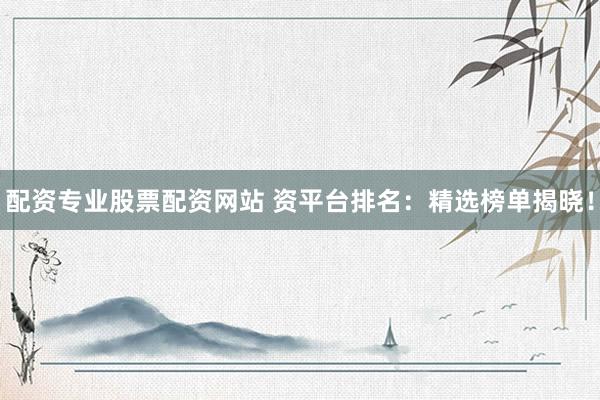 配资专业股票配资网站 资平台排名：精选榜单揭晓！
