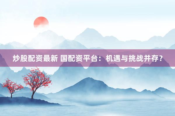 炒股配资最新 国配资平台：机遇与挑战并存？
