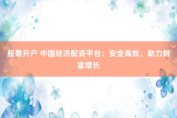 股票开户 中国经济配资平台：安全高效，助力财富增长