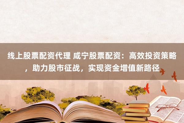 线上股票配资代理 咸宁股票配资：高效投资策略，助力股市征战，实现资金增值新路径