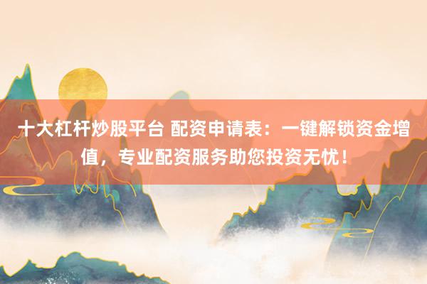 十大杠杆炒股平台 配资申请表：一键解锁资金增值，专业配资服务助您投资无忧！