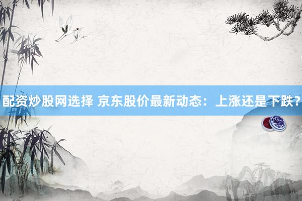 配资炒股网选择 京东股价最新动态：上涨还是下跌？