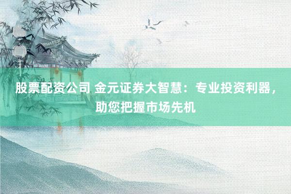 股票配资公司 金元证券大智慧：专业投资利器，助您把握市场先机