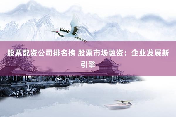 股票配资公司排名榜 股票市场融资：企业发展新引擎