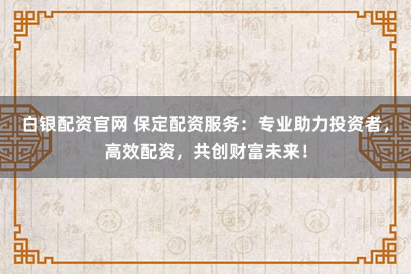 白银配资官网 保定配资服务：专业助力投资者，高效配资，共创财富未来！