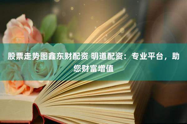 股票走势图鑫东财配资 明道配资：专业平台，助您财富增值