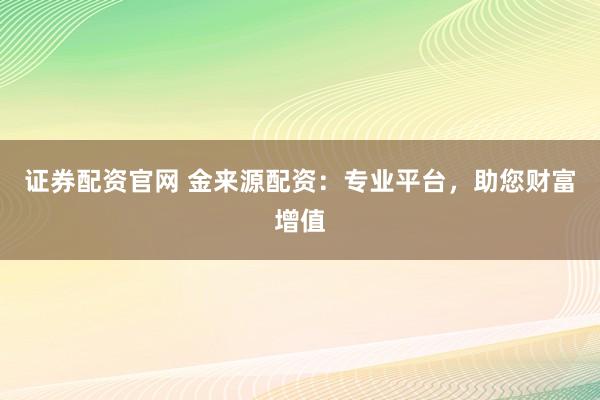 证券配资官网 金来源配资：专业平台，助您财富增值