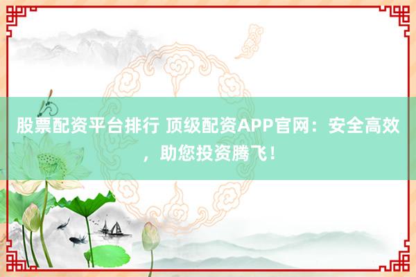 股票配资平台排行 顶级配资APP官网：安全高效，助您投资腾飞！