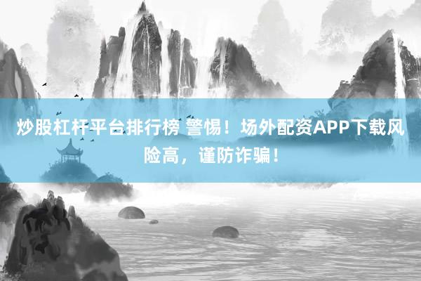 炒股杠杆平台排行榜 警惕！场外配资APP下载风险高，谨防诈骗！