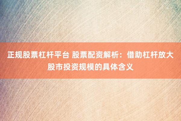 正规股票杠杆平台 股票配资解析：借助杠杆放大股市投资规模的具体含义