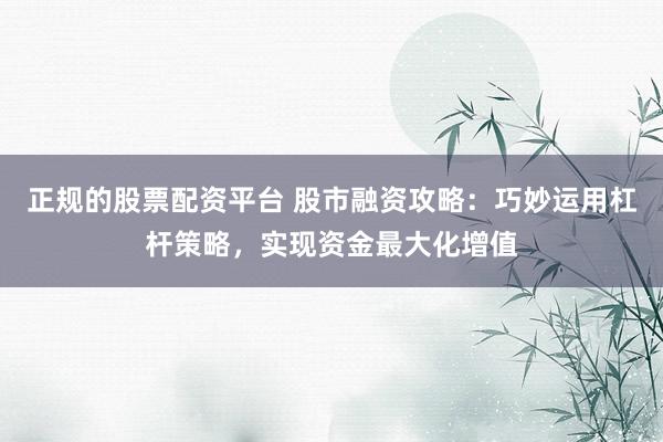 正规的股票配资平台 股市融资攻略：巧妙运用杠杆策略，实现资金最大化增值