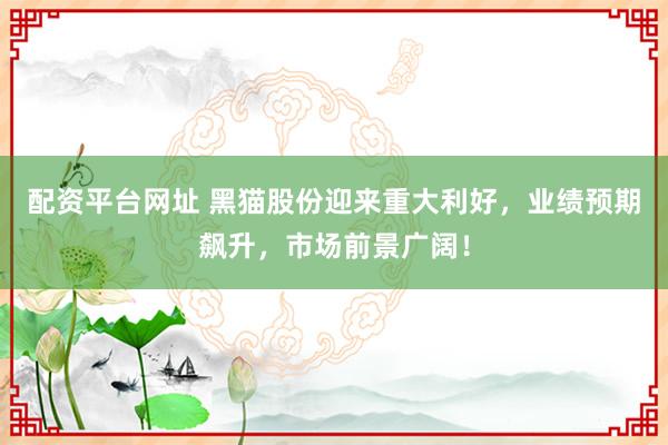 配资平台网址 黑猫股份迎来重大利好，业绩预期飙升，市场前景广阔！