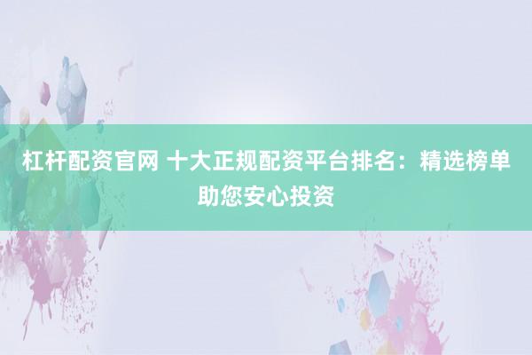 杠杆配资官网 十大正规配资平台排名：精选榜单助您安心投资