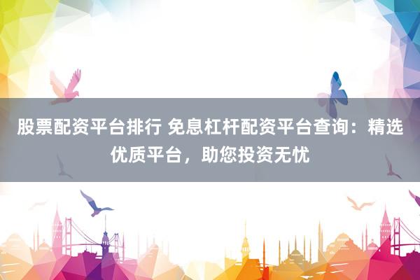 股票配资平台排行 免息杠杆配资平台查询：精选优质平台，助您投资无忧
