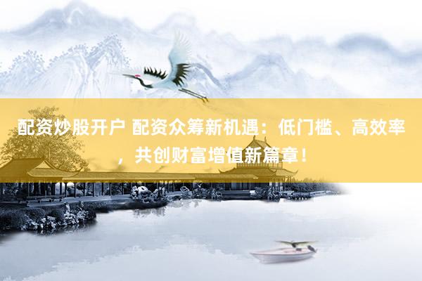 配资炒股开户 配资众筹新机遇：低门槛、高效率，共创财富增值新篇章！
