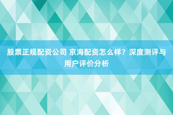 股票正规配资公司 京海配资怎么样？深度测评与用户评价分析