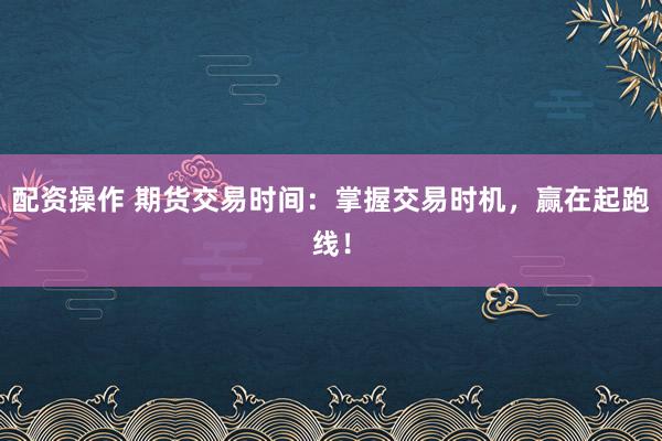 配资操作 期货交易时间：掌握交易时机，赢在起跑线！