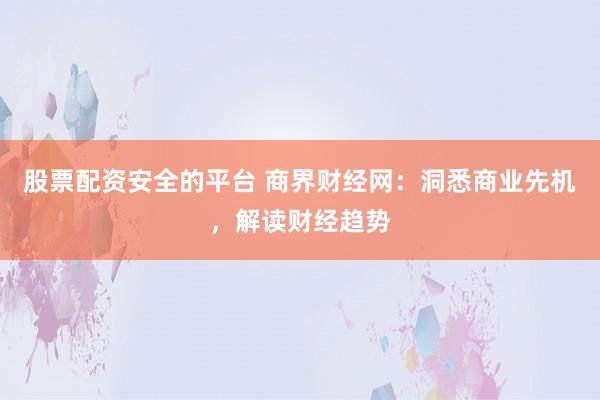 股票配资安全的平台 商界财经网：洞悉商业先机，解读财经趋势