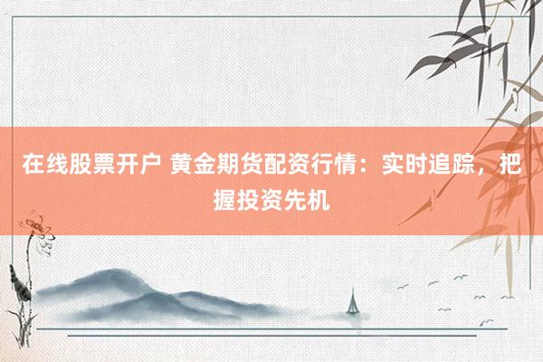 在线股票开户 黄金期货配资行情：实时追踪，把握投资先机