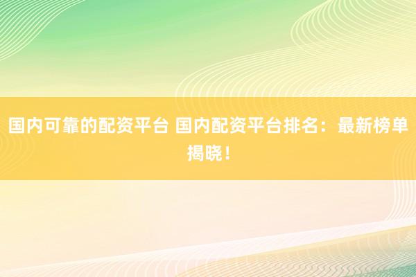 国内可靠的配资平台 国内配资平台排名：最新榜单揭晓！