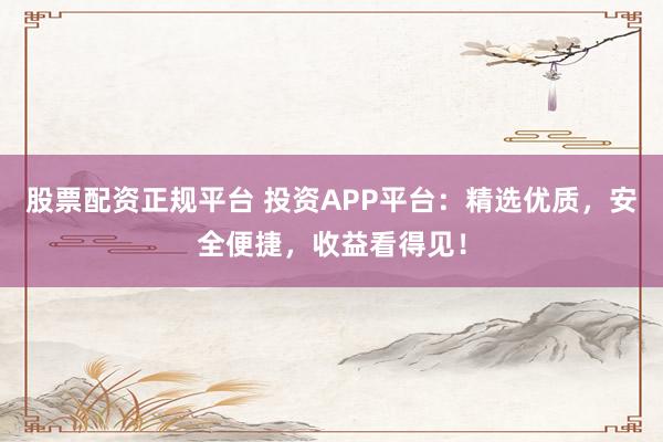 股票配资正规平台 投资APP平台：精选优质，安全便捷，收益看得见！