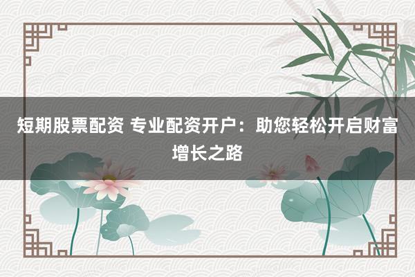 短期股票配资 专业配资开户：助您轻松开启财富增长之路