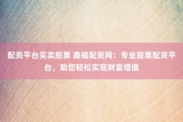 配资平台买卖股票 鑫福配资网：专业股票配资平台，助您轻松实现财富增值